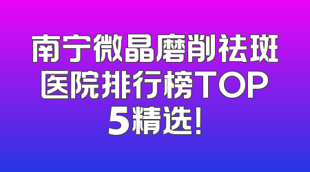 南宁微晶磨削祛斑医院排行榜TOP5精选！