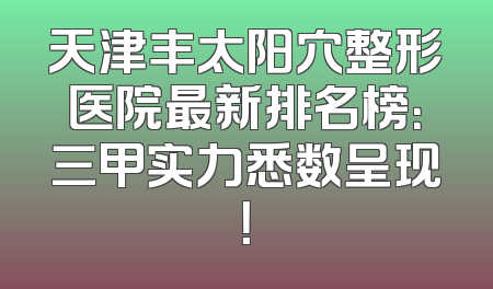 天津丰太阳穴整形医院最新排名榜：三甲实力悉数呈现！