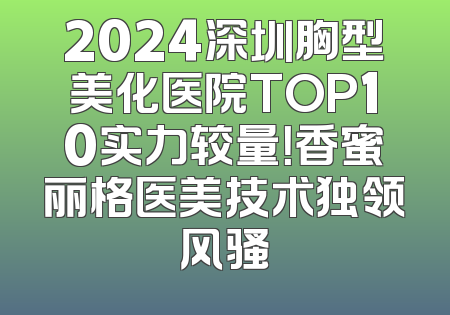 2024深圳胸型美化医院TOP10实力较量！香蜜丽格医美技术独领风骚