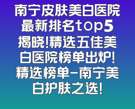 南宁皮肤美白医院最新排名top5揭晓！精选五佳美白医院榜单出炉！精选榜单-南宁美白护肤之选！