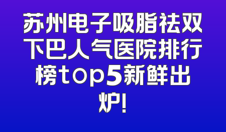 苏州电子吸脂祛双下巴人气医院排行榜top5新鲜出炉!