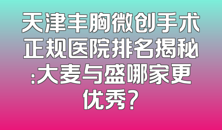 天津丰胸微创手术正规医院排名揭秘：大麦与盛哪家更优秀？