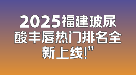 2025福建玻尿酸丰唇热门排名全新上线！”