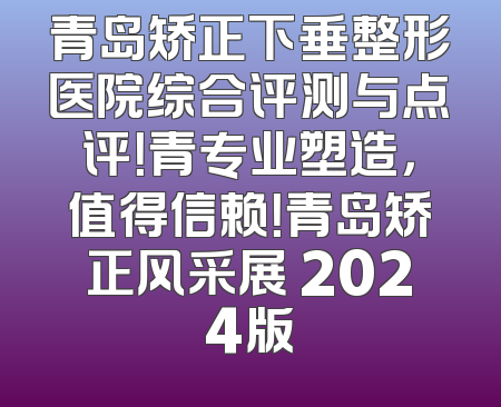青岛矫正下垂整形医院综合评测与点评！青专业塑造，值得信赖！青岛矫正风采展 2024版