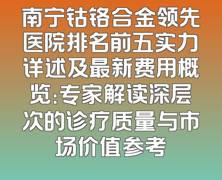 南宁钴铬合金领先医院排名前五实力详述及最新费用概览：专家解读深层次的诊疗质量与市场价值参考