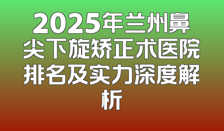 2025年兰州鼻尖下旋矫正术医院排名及实力深度解析