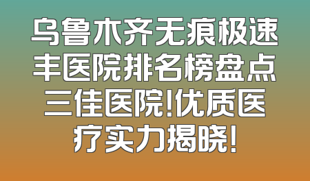乌鲁木齐无痕极速丰医院排名榜盘点三佳医院！优质医疗实力揭晓！