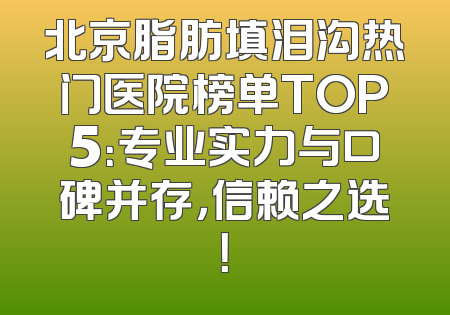 北京脂肪填泪沟热门医院榜单TOP5：专业实力与口碑并存，信赖之选！