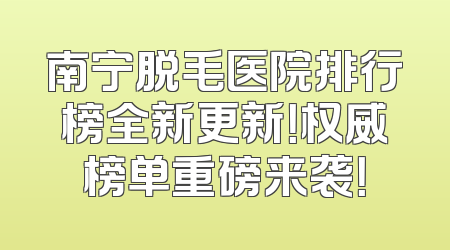 南宁脱毛医院排行榜全新更新！权威榜单重磅来袭！