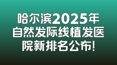哈尔滨2025年自然发际线植发医院新排名公布！