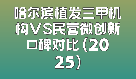 哈尔滨植发三甲机构VS民营微创新口碑对比 (2025)