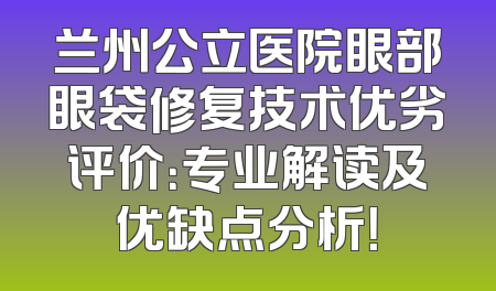 兰州公立医院眼部眼袋修复技术优劣评价：专业解读及优缺点分析！