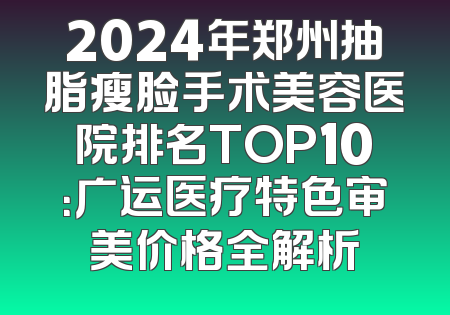 2024年郑州抽脂瘦脸手术美容医院排名TOP10：广运医疗特色审美价格全解析
