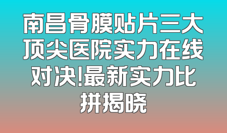 南昌骨膜贴片三大顶尖医院实力在线对决！最新实力比拼揭晓