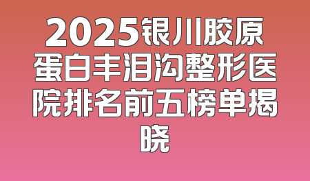 2025银川胶原蛋白丰泪沟整形医院排名前五榜单揭晓