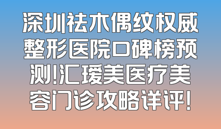 深圳祛木偶纹权威整形医院口碑榜预测！汇瑷美医疗美容门诊攻略详评！