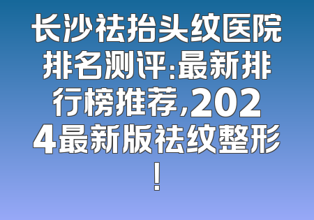 长沙祛抬头纹医院排名测评：最新排行榜推荐，2024最新版祛纹整形！