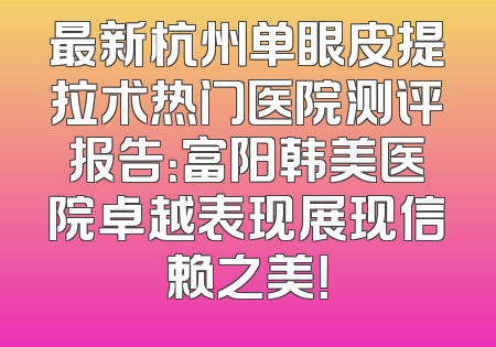 最新杭州单眼皮提拉术热门医院测评报告：富阳韩美医院卓越表现展现信赖之美！