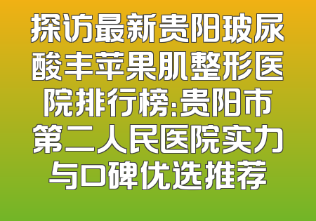 探访最新贵阳玻尿酸丰苹果肌整形医院排行榜：贵阳市第二人民医院实力与口碑优选推荐