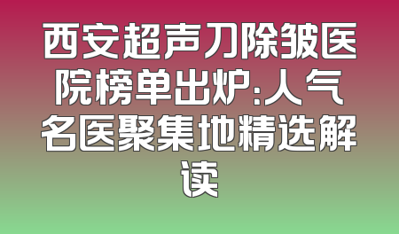 西安超声刀除皱医院榜单出炉：人气名医聚集地精选解读