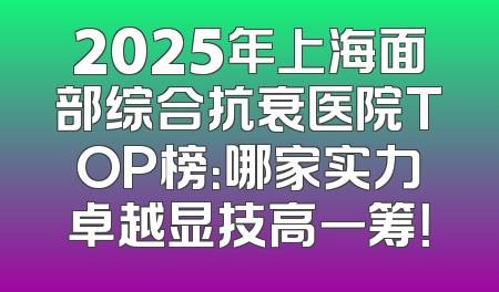 2025年上海面部综合抗衰医院TOP榜：哪家实力卓越显技高一筹！