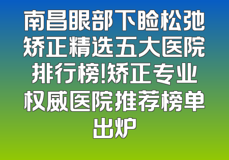 南昌眼部下睑松弛矫正精选五大医院排行榜！矫正专业权威医院推荐榜单出炉