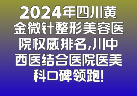 2024年四川黄金微针整形美容医院权威排名，川中西医结合医院医美科口碑领跑！