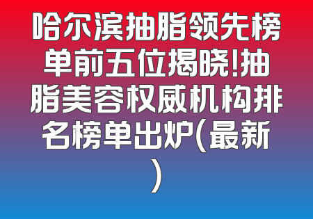 哈尔滨抽脂领先榜单前五位揭晓！抽脂美容权威机构排名榜单出炉（最新）