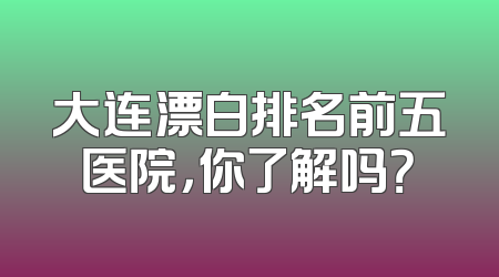 大连漂白排名前五医院，你了解吗？