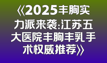 《2025丰胸实力派来袭：江苏五大医院丰胸丰乳手术权威推荐》