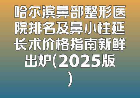 哈尔滨鼻部整形医院排名及鼻小柱延长术价格指南新鲜出炉（2025版）