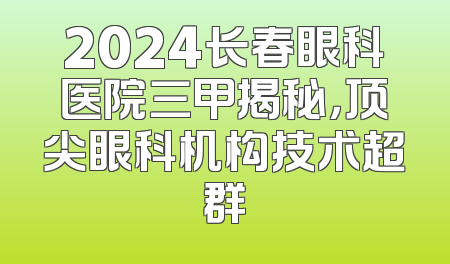 2024长春眼科医院三甲揭秘，顶尖眼科机构技术超群