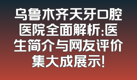 乌鲁木齐天牙口腔医院全面解析：医生简介与网友评价集大成展示！