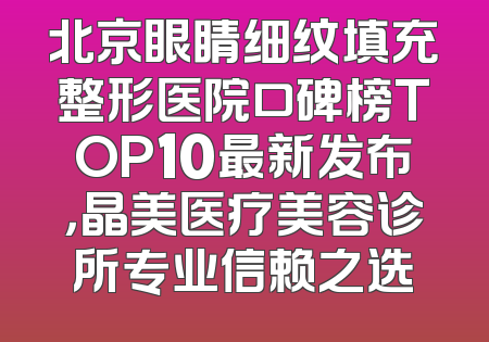 北京眼睛细纹填充整形医院口碑榜TOP10最新发布，晶美医疗美容诊所专业信赖之选