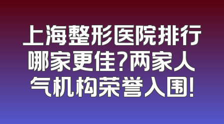 上海整形医院排行哪家更佳？两家人气机构荣誉入围！