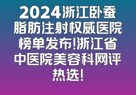 2024浙江卧蚕脂肪注射权威医院榜单发布！浙江省中医院美容科网评热选！