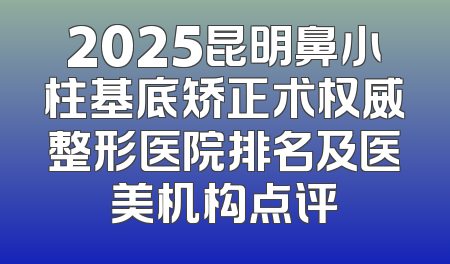 2025昆明鼻小柱基底矫正术权威整形医院排名及医美机构点评