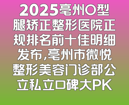 2025亳州O型腿矫正整形医院正规排名前十佳明细发布，亳州市微悦整形美容门诊部公立私立口碑大PK