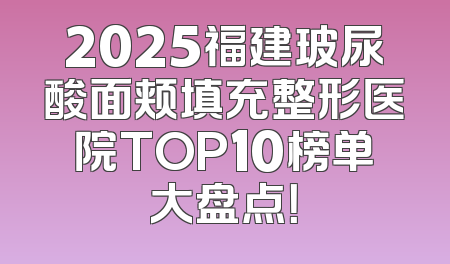 2025福建玻尿酸面颊填充整形医院TOP10榜单大盘点！