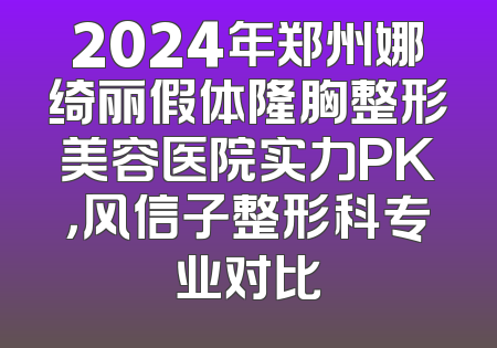 2024年郑州娜绮丽假体隆胸整形美容医院实力PK，风信子整形科专业对比