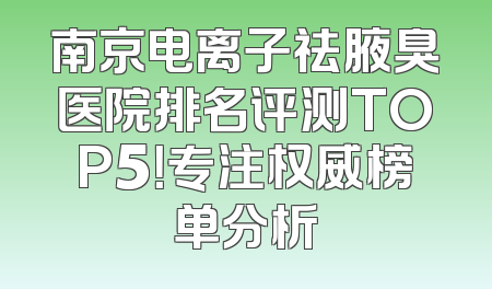 南京电离子祛腋臭医院排名评测TOP5！专注权威榜单分析