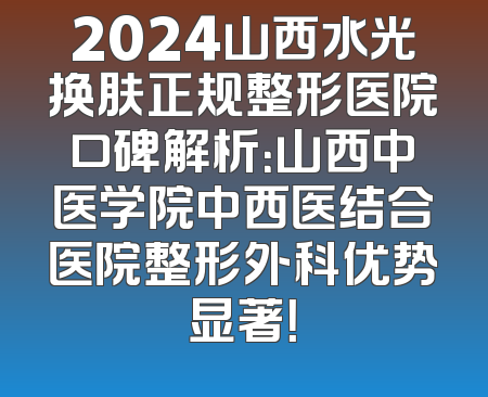 2024山西水光换肤正规整形医院口碑解析：山西中医学院中西医结合医院整形外科优势显著！