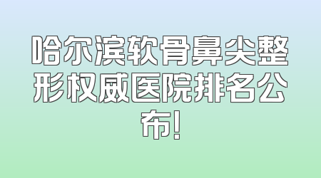 哈尔滨软骨鼻尖整形权威医院排名公布！