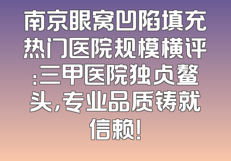 南京眼窝凹陷填充热门医院规模横评：三甲医院独占鳌头，专业品质铸就信赖！