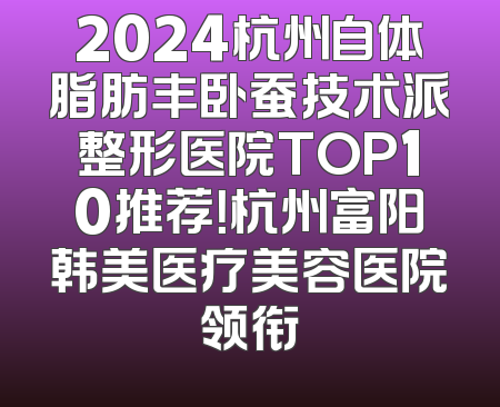 2024杭州自体脂肪丰卧蚕技术派整形医院TOP10推荐！杭州富阳韩美医疗美容医院领衔