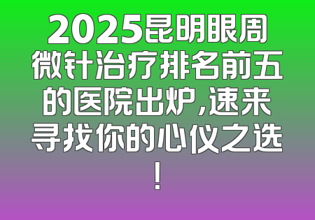 2025昆明眼周微针治疗排名前五的医院出炉，速来寻找你的心仪之选！