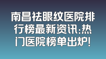 南昌祛眼纹医院排行榜最新资讯：热门医院榜单出炉！