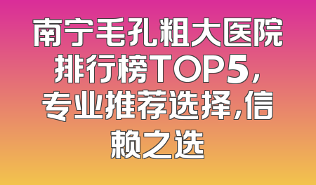 南宁毛孔粗大医院排行榜TOP5，专业推荐选择，信赖之选