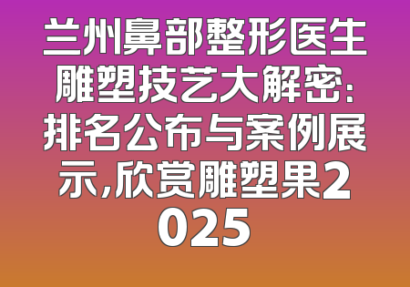 兰州鼻部整形医生雕塑技艺大解密：排名公布与案例展示，欣赏雕塑果2025