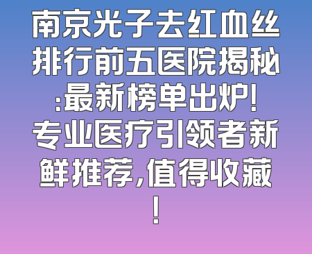 南京光子去红血丝排行前五医院揭秘：最新榜单出炉！专业医疗引领者新鲜推荐，值得收藏！